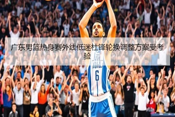 广东男篮热身赛外线低迷杜锋轮换调整方案受考验